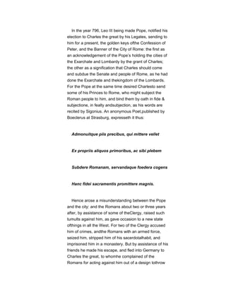 In the year 796, Leo III being made Pope, notified his
election to Charles the great by his Legates, sending to
him for a present, the golden keys ofthe Confession of
Peter, and the Banner of the City of Rome: the first as
an acknowledgement of the Pope’s holding the cities of
the Exarchate and Lombardy by the grant of Charles;
the other as a signification that Charles should come
and subdue the Senate and people of Rome, as he had
done the Exarchate and thekingdom of the Lombards.
For the Pope at the same time desired Charlesto send
some of his Princes to Rome, who might subject the
Roman people to him, and bind them by oath in fide &
subjectione, in fealty andsubjection, as his words are
recited by Sigonius. An anonymous Poet,published by
Boeclerus at Strasburg, expresseth it thus:
Admonuitque piis precibus, qui mittere vellet
Ex propriis aliquos primoribus, ac sibi plebem
Subdere Romanam, servandaque foedera cogens
Hanc fidei sacramentis promittere magnis.
Hence arose a misunderstanding between the Pope
and the city: and the Romans about two or three years
after, by assistance of some of theClergy, raised such
tumults against him, as gave occasion to a new state
ofthings in all the West. For two of the Clergy accused
him of crimes, andthe Romans with an armed force,
seized him, stripped him of his sacerdotalhabit, and
imprisoned him in a monastery. But by assistance of his
friends he made his escape, and fled into Germany to
Charles the great, to whomhe complained of the
Romans for acting against him out of a design tothrow
 