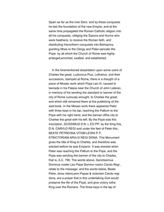 Spain as far as the river Ebro: and by these conquests
he laid the foundation of the new Empire; and at the
same time propagated the Roman Catholic religion into
all his conquests, obliging the Saxons and Hunns who
were heathens, to receive the Roman faith, and
distributing hisnorthern conquests into Bishoprics,
granting tithes to the Clergy and Peter-penceto the
Pope: by all which the Church of Rome was highly
enlarged,enriched, exalted, and established.
In the forementioned dissertation upon some coins of
Charles the great, Ludovicus Pius, Lotharius, and their
successors, stamped at Rome, there is a draught of a
piece of Mosaic work which Pope Leo III. caused to
bemade in his Palace near the Church of John Lateran,
in memory of his sending the standard or banner of the
city of Rome curiously wrought, to Charles the great;
and which still remained there at the publishing of the
said book. In the Mosaic work there appeared Peter
with three keys in his lap, reaching the Pallium to the
Pope with his right hand, and the banner ofthe city to
Charles the great with his left. By the Pope was this
inscription, SCISSIMUS D.N. L EO PP; by the King this,
D.N. CARVLO REGI and under the feet of Peter this,
BEATE PETREONA VITAM LEONI P P,
ETBICTORIAM ARVLO REGI DONA. This Monument
gives the title of King to Charles, and therefore was
erected before he was Emperor. It was erected when
Peter was reaching the Pallium to the Pope, and the
Pope was sending the banner of the city to Charles,
that is, A.C. 796. The words above, Sanctissimus
Dominus noster Leo Papa Domino nostro Carolo Regi ,
relate to the message; and the words below, Beate
Petre, dona vitamLeoni Papae & victoriam Carolo regi
dona, are a prayer that in this undertaking God would
preserve the life of the Pope, and give victory tothe
King over the Romans. The three keys in the lap of
 