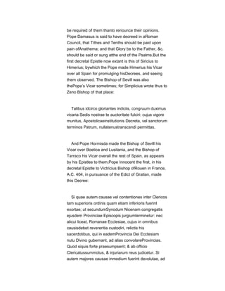 be required of them thanto renounce their opinions.
Pope Damasus is said to have decreed in aRoman
Council, that Tithes and Tenths should be paid upon
pain ofAnathema; and that Glory be to the Father, &c.
should be said or sung atthe end of the Psalms.But the
first decretal Epistle now extant is this of Siricius to
Himerius; bywhich the Pope made Himerius his Vicar
over all Spain for promulging hisDecrees, and seeing
them observed. The Bishop of Sevill was also
thePope’s Vicar sometimes; for Simplicius wrote thus to
Zeno Bishop of that place:
Talibus idcirco gloriantes indiciis, congruum duximus
vicaria Sedis nostrae te auctoritate fulciri: cujus vigore
munitus, Apostolicaeinstitutionis Decreta, vel sanctorum
terminos Patrum, nullatenustranscendi permittas.
And Pope Hormisda made the Bishop of Sevill his
Vicar over Boetica and Lusitania, and the Bishop of
Tarraco his Vicar overall the rest of Spain, as appears
by his Epistles to them.Pope Innocent the first, in his
decretal Epistle to Victricius Bishop ofRouen in France,
A.C. 404, in pursuance of the Edict of Gratian, made
this Decree:
Si quae autem causae vel contentiones inter Clericos
tam superioris ordinis quam etiam inferioris fuerint
exortae; ut secundumSynodum Nicenam congregatis
ejusdem Provinciae Episcopis jurgiumterminetur: nec
alicui liceat, Romanae Ecclesiae, cujus in omnibus
causisdebet reverentia custodiri, relictis his
sacerdotibus, qui in eademProvincia Dei Ecclesiam
nutu Divino gubernant, ad alias convolareProvincias.
Quod siquis forte praesumpserit; & ab officio
Clericatussummotus, & injuriarum reus judicetur. Si
autem majores causae inmedium fuerint devolutae, ad
 