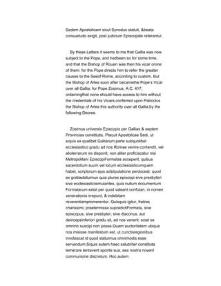 Sedem Apostolicam sicut Synodus statuit, &beata
consuetudo exigit, post judicium Episcopale referantur.
By these Letters it seems to me that Gallia was now
subject to the Pope, and hadbeen so for some time,
and that the Bishop of Rouen was then his vicar orone
of them: for the Pope directs him to refer the greater
causes to the Seeof Rome, according to custom. But
the Bishop of Arles soon after becamethe Pope’s Vicar
over all Gallia: for Pope Zosimus, A.C. 417,
ordainingthat none should have access to him without
the credentials of his Vicars,conferred upon Patroclus
the Bishop of Arles this authority over all Gallia,by the
following Decree.
Zosimus universis Episcopis per Gallias & septem
Provincias constitutis. Placuit Apostolicae Sedi, ut
siquis ex qualibet Galliarum parte subquolibet
ecclesiastico gradu ad nos Romae venire contendit, vel
alioterrarum ire disponit, non aliter proficiscatur nisi
Metropolitani EpiscopiFormatas acceperit, quibus
sacerdotium suum vel locum ecclesiasticumquem
habet, scriptorum ejus adstipulatione perdoceat: quod
ex gratiastatuimus quia plures episcopi sive presbyteri
sive ecclesiasticisimulantes, quia nullum documentum
Formatarum extat per quod valeant confutari, in nomen
venerationis irrepunt, & indebitam
reverentiampromerentur. Quisquis igitur, fratres
charissimi, praetermissa supradictiFormata, sive
episcopus, sive presbyter, sive diaconus, aut
deincepsinferiori gradu sit, ad nos venerit: sciat se
omnino suscipi non posse.Quam auctoritatem ubique
nos misisse manifestum est, ut cunctisregionibus
innotescat id quod statuimus omnimodis esse
servandum.Siquis autem haec salubriter constituta
temerare tentaverit sponte sua, sea nostra noverit
communione discretum. Hoc autem
 