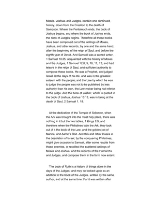 Moses, Joshua, and Judges, contain one continued
history, down from the Creation to the death of
Sampson. Where the Pentateuch ends, the book of
Joshua begins; and where the book of Joshua ends,
the book of Judges begins. Therefore all these books
have been composed out of the writings of Moses,
Joshua, and other records, by one and the same hand,
after the beginning of the reign of Saul, and before the
eighth year of David. And Samuel was a sacred writer,
1 Samuel 10:25; acquainted with the history of Moses
and the Judges, 1 Samuel 12:8, 9, 10, 11, 12; and had
leisure in the reign of Saul, and sufficient authority to
compose these books. He was a Prophet, and judged
Israel all the days of his life, and was in the greatest
esteem with the people; and the Law by which he was
to judge the people was not to be published by less
authority than his own, the Law-maker being not inferior
to the judge. And the book of Jasher, which is quoted in
the book of Joshua, Joshua 10:13; was in being at the
death of Saul, 2 Samuel 1. 18.
At the dedication of the Temple of Solomon, when
the Ark was brought into the most holy place, there was
nothing in it but the two tables, 1 Kings 8:9; and
therefore when the Philistines took the Ark, they took
out of it the book of the Law, and the golden pot of
Manna, and Aaron’s Rod. And this and other losses in
the desolation of Israel, by the conquering Philistines,
might give occasion to Samuel, after some respite from
those enemies, to recollect the scattered writings of
Moses and Joshua, and the records of the Patriarchs
and Judges, and compose them in the form now extant.
The book of Ruth is a history of things done in the
days of the Judges, and may be looked upon as an
addition to the book of the Judges, written by the same
author, and at the same time. For it was written after
 