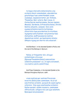 ta longis intervallis disterminatis a me
ecclesiis discat consulendum; utprudentiae
gravitatique tuae committendam curam
causasque, siquaeexoriantur, per Achaiae,
Thessaliae, Epiri veteris, Epiri novae, &
Cretae,Daciae mediterraneae, Daciae ripensis,
Moesiae, Dardaniae, & Proevaliecclesias, Christo
Domino annuente, censeam. Vere enim
ejussacratissimis monitis lectissimae
sinceritatis tuae providentiae & virtutihanc
injungimus sollicitudinem: non promitus haec
statuentes, sedPraecessores nostros
Apostolicos imitati, qui beatissimis Acholio
&Anysio injungi pro meritis ista voluerunt.
And Boniface I. in his decretal Epistle to Rufus and
the rest of the Bishops in Illyricum:
Nullus, ut frequenter dixi, alicujus
ordinationem citra ejus
[EpiscopiThessalonicensis] conscientiam
celebrare praesumat: cui, ut supra dictumest,
vice nostra cuncta committimus
And Pope Coelestine, in his decretal Epistle to the
Bishops throughout Illyricum, saith:
vicem nostram per vestram Provinciam
noveritis [Rufo] esse commissam, ita ut ad
eum,fratres carissimi, quicquid de causis agitur,
referatur. Sine ejus consilionullus ordinetur.
Nullus usurpet, eodem inconscio, commissam
illiProvinciam; colligere nisi cum ejus voluntate
Episcopus non praesumat.
 