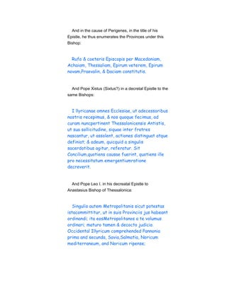 And in the cause of Perigenes, in the title of his
Epistle, he thus enumerates the Provinces under this
Bishop:
Rufo & coeteris Episcopis per Macedoniam,
Achaiam, Thessaliam, Epirum veterem, Epirum
novam,Praevalin, & Daciam constitutis.
And Pope Xistus (Sixtus?) in a decretal Epistle to the
same Bishops:
I llyricanae omnes Ecclesiae, ut adecessoribus
nostris recepimus, & nos quoque fecimus, ad
curam nuncpertinent Thessalonicensis Antistis,
ut sua sollicitudine, siquae inter fratres
nascantur, ut assolent, actiones distinguat atque
definiat; & adeum, quicquid a singulis
sacerdotibus agitur, referatur. Sit
Concilium,quotiens causae fuerint, quotiens ille
pro necessitatum emergentiumratione
decreverit.
And Pope Leo I. in his decreatal Epistle to
Anastasius Bishop of Thessalonica:
Singulis autem Metropolitanis sicut potestas
istacommittitur, ut in suis Provinciis jus habeant
ordinandi; ita eosMetropolitanos a te volumus
ordinari; maturo tamen & decocto judicio.
Occidental Illyricum comprehended Pannonia
prima and secunda, Savia,Salmatia, Noricum
mediterraneum, and Noricum ripense;
 