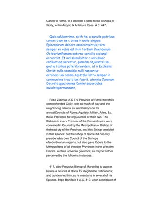 Canon to Rome, in a decretal Epistle to the Bishops of
Sicily, writtenAlippio & Ardabure Coss. A.C. 447.
Quia saluberrime, saith he, a sanctis patribus
constitutum est, binos in annis singulis
Episcoporum debere esseconventus, terni
semper ex vobis ad diem tertium Kalendarum
OctobriumRomam aeterno concilio sociandi
occurrant. Et indissimulanter a vobishaec
consuetudo servetur, quoniam adjuvante Dei
gratia facilius poteritprovideri, ut in Ecclesiis
Christi nulla scandala, nulli nascantur
errores;cum coram Apostolo Petro semper in
communione tractatum fuerit, utomnia Canonum
Decreta apud omnes Domini sacerdotes
inviolatapermaneant.
Pope Zosimus A.C The Province of Rome therefore
comprehended Cicily, with so much of Italy and the
neighboring Islands as sent Bishops to the
annualCouncils of Rome; Aquileia, Millain, Arles, &c.
those Provinces havingCouncils of their own. The
Bishops in every Province of the RomanEmpire were
convened in Council by the Metropolitan or Bishop of
thehead city of the Province, and this Bishop presided
in that Council: but theBishop of Rome did not only
preside in his own Council of the Bishops
ofsuburbicarian regions, but also gave Orders to the
Metropolitans of all theother Provinces in the Western
Empire, as their universal governor; as maybe further
perceived by the following instances.
417, cited Proculus Bishop of Marseilles to appear
before a Council at Rome for illegitimate Ordinations;
and condemned him,as he mentions in several of his
Epistles. Pope Boniface I. A.C. 419, upon acomplaint of
 