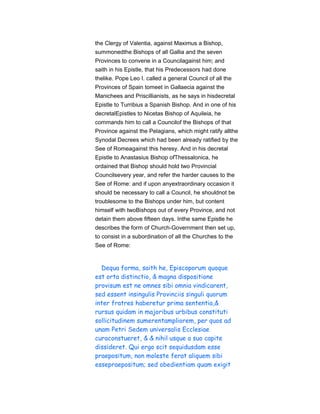 the Clergy of Valentia, against Maximus a Bishop,
summonedthe Bishops of all Gallia and the seven
Provinces to convene in a Councilagainst him; and
saith in his Epistle, that his Predecessors had done
thelike. Pope Leo I. called a general Council of all the
Provinces of Spain tomeet in Gallaecia against the
Manichees and Priscillianists, as he says in hisdecretal
Epistle to Turribius a Spanish Bishop. And in one of his
decretalEpistles to Nicetas Bishop of Aquileia, he
commands him to call a Councilof the Bishops of that
Province against the Pelagians, which might ratify allthe
Synodal Decrees which had been already ratified by the
See of Romeagainst this heresy. And in his decretal
Epistle to Anastasius Bishop ofThessalonica, he
ordained that Bishop should hold two Provincial
Councilsevery year, and refer the harder causes to the
See of Rome: and if upon anyextraordinary occasion it
should be necessary to call a Council, he shouldnot be
troublesome to the Bishops under him, but content
himself with twoBishops out of every Province, and not
detain them above fifteen days. Inthe same Epistle he
describes the form of Church-Government then set up,
to consist in a subordination of all the Churches to the
See of Rome:
Dequa forma, saith he, Episcoporum quoque
est orta distinctio, & magna dispositione
provisum est ne omnes sibi omnia vindicarent,
sed essent insingulis Provinciis singuli quorum
inter fratres haberetur prima sententia,&
rursus quidam in majoribus urbibus constituti
sollicitudinem sumerentampliorem, per quos ad
unam Petri Sedem universalis Ecclesiae
curaconstueret, & & nihil usque a suo capite
dissideret. Qui ergo scit sequidusdam esse
praepositum, non moleste ferat aliquem sibi
essepraepositum; sed obedientiam quam exigit
 
