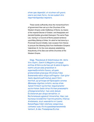etiam ipse dependat; et sicutnon vult gravis
oneris sarcinam ferre, ita non audeat aliis
importabilepondus imponere.
These words sufficiently show the monarchical form
of government then set up in the Churches of the
Western Empire under theBishop of Rome, by means
of the imperial Decree of Gratian, and theappeals and
decretal Epistles grounded thereupon.The same Pope
Leo, having in a Council at Rome passed sentence
uponHilary Bishop of Arles, for what he had done by a
Provincial Council inGallia, took occasion from thence
to procure the following Edict from theWestern Emperor
Valentinian III. for the more absolute establishing
theauthority of his See over all the Churches of the
Western Empire.
Impp. Theodosium & Valentinianus AA. Aetio
Viro illustri, Comitii & Magistro utriusque
militiae & Patricio.Certum est & nobis & imperio
nostro unicum esse praesidium in
supernaeDivinitatis favore, ad quem
promerendum praecipue Christiana fides
&veneranda nobis religio suffragatur. Cum igitur
Sedis ApostolicaePrimatum sancti Petri
meritum, qui princeps est Episcopalis coronae
&Romanae dignitas civitatis, sacrae etiam
Synodi firmavit auctoritas: nequid praeter
auctoritatem Sedis istius illicitum praesumptio
attemperarenitatur: tunc enim demum
Ecclesiarum pax ubique servabitur, si
Rectoremsuum agnoscat Universitas. Haec cum
hactenus inviolabiliter fuerintcustodita, Hilarius
Arelatensis, sicut venerabilis viri Leonis
RomaniPapae fideli relatione comperimus,
contumaci ausu illicita quaedampraesumenda
tentavit, & ideo Transalpinas Ecclias
 