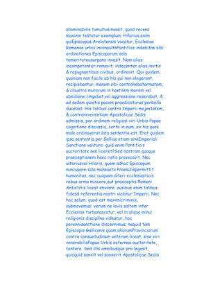 abominabilis tumultusinvasit, quod recens
maxime testatur exemplum. Hilarius enim
quiEpiscopus Arelatensis vocatur, Ecclesiae
Romanae urbis inconsultoPontifice indebitas sibi
ordinationes Episcoporum sola
temeritateusurpans invasit. Nam alios
incompetenter removit; indecenter alios,invitis
& repugnantibus civibus, ordinavit. Qui quidem,
quoniam non facile ab his qui non elegerant,
recipiebantur, manum sibi contrahebatarmatam,
& claustra murorum in hostilem morem vel
obsidione cingebat,vel aggressione reserabat, &
ad sedem quietis pacem praedicaturus perbella
ducebat. His talibus contra Imperii majestatem,
& contrareverentiam Apostolicae Sedis
admissis, per ordinem religiosi viri Urbis Papae
cognitione discussis, certa in eum, ex his quos
male ordinaverat,lata sententia est. Erat quidem
ipsa sententia per Gallias etiam sineImperiali
Sanctione valitura: quid enim Pontificis
auctoritate non liceret?Sed nostram quoque
praeceptionem haec ratio provocavit. Nec
ulteriusvel Hilario, quem adhuc Episcopum
nuncupare sola mansueta Praesulispermittit
humanitas, nec cuiquam alteri ecclesiasticis
rebus arma miscere,aut praeceptis Romani
Antistitis liceat obviare: ausibus enim talibus
fides& referentia nostri violatur Imperii. Nec
hoc solum, quod est maximicriminis,
submovemus: verum ne levis saltem inter
Ecclesias turbanascatur, vel in aliquo minui
religionis disciplina videatur, hoc
perennisanctione discernimus; nequid tam
Episcopis Gallicanis quam aliarumProvinciarum
contra consuetudinem veteram liceat, sine viri
venerabilisPapae Urbis aeternae auctoritate,
tentare. Sed illis omnibusque pro legesit,
quicquid sanxit vel sanxerit Apostolicae Sedis
 