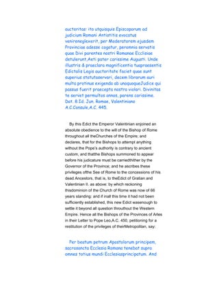 auctoritas: ita utquisquis Episcoporum ad
judicium Romani Antistitis evocatus
venireneglexerit, per Moderatorem ejusdem
Provinciae adesse cogatur, peromnia servatis
quae Divi parentes nostri Romanae Ecclisiae
detulerunt,Aeti pater carissime Augusti. Unde
illustris & praeclara magnificentia tuapraesentis
Edictalis Legis auctoritate faciet quae sunt
superius statutaservari, decem librarum auri
multa protinus exigenda ab unoquoqueJudice qui
passus fuerit praecepta nostra violari. Divinitas
te servet permultos annos, parens carissime.
Dat. 8:Id. Jun. Romae, Valentiniano
A.C.Consule,A.C. 445.
By this Edict the Emperor Valentinian enjoined an
absolute obedience to the will of the Bishop of Rome
throughout all theChurches of the Empire; and
declares, that for the Bishops to attempt anything
without the Pope’s authority is contrary to ancient
custom, and thatthe Bishops summoned to appear
before his judicature must be carriedthither by the
Governor of the Province; and he ascribes these
privileges ofthe See of Rome to the concessions of his
dead Ancestors, that is, to theEdict of Gratian and
Valentinian II. as above: by which reckoning
thisdominion of the Church of Rome was now of 66
years standing: and if inall this time it had not been
sufficiently established, this new Edict wasenough to
settle it beyond all question throuthout the Western
Empire. Hence all the Bishops of the Provinces of Arles
in their Letter to Pope Leo,A.C. 450, petitioning for a
restitution of the privileges of theirMetropolitan, say:
Per beatum petrum Apostolorum principem,
sacrosancta Ecclesia Romana tenebat supra
omnes totius mundi Ecclesiasprincipatum. And
 