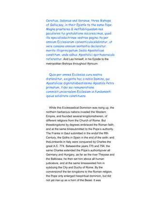 Ceratius, Salonius and Veranus, three Bishops
of Gallia,say, in their Epistle to the same Pope:
Magna praeterea & ineffabiliquadam nos
peculiares tui gratulatione succrescimus, quod
illa specialisdoctrinae vestrae pagina ita per
omnium Ecclesiarum conventiculacelebratur, ut
vere consona omnium sententia declaretur;
merito illicprincipatum Sedis Apostolicae
constitum, unde adhuc Apostolici spiritusoracula
referentur. And Leo himself, in his Epistle to the
metropolitan Bishops throughout Illyricum:
Quia per omnes Ecclesias cura nostra
distenditur, exigente hoc a nobis Domino, qui
Apostolicae dignitatisbeatissimo Apostolo Petro
primatum, fidei sui remuneratione
commisit,universalem Ecclesiam in fundamenti
ipsius soliditate constituens.
While this Ecclesiastical Dominion was rising up, the
northern barbarous nations invaded the Western
Empire, and founded several kingdomstherein, of
different religions from the Church of Rome. But
thesekingdoms by degrees embraced the Roman faith,
and at the same timesubmitted to the Pope’s authority.
The Franks in Gaul submitted in the endof the fifth
Century, the Goths in Spain in the end of the sixth; and
theLombards in Italy were conquered by Charles the
great A.C. 774. Betweenthe years 775 and 794, the
same Charles extended the Pope’s authorityover all
Germany and Hungary, as far as the river Theysse and
the Balticsea; he then set him above all human
judicature, and at the same timeassisted him in
subduing the City and Duchy of Rome. By the
conversionof the ten kingdoms to the Roman religion,
the Pope only enlarged hisspiritual dominion, but did
not yet rise up as a horn of the Beast. It was
 