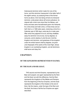 histemporal dominion which made him one of the
horns: and this dominion heacquired in the latter half of
the eighth century, by subduing three of the former
horns as above. And now being arrived at a temporal
dominion, anda power above all human judicature, he
reigned with a look more stout than his fellows, and
times and laws were henceforward given into hishands,
for a time times and half a time, or three times and an
half; that is, or 1260 solar years, reckoning a time for a
Calendar year of 360 days, anda day for a solar year.
After which the judgment is to sit, and they shalltake
away his dominion not at once, but by degrees, to
consume, and to destroy it unto the end. And the
kingdom and dominion, and greatness of the kingdom
under the whole heaven shall by degrees, be given
unto thepeople of the saints of the most High, whose
kingdom is an everlasting kingdom, and all dominions
shall serve and obey him.
CHAPTER 9.
OF THE KINGDOMS REPRESENTED IN DANIEL
BY THE RAM AND HE-GOAT.
THE second and third Empires, represented by the
Bear and Leopard, are again represented by the Ram
and He-Goat; but with this difference, that the Ram
represents the kingdoms of the Medes and Persians
from the beginning of the four Empires, and the Goat
represents the kingdom of the Greeks to the end of
them. By this means, under the type of the Ram and
He-Goat, the times of all the four Empires are again
described:
 