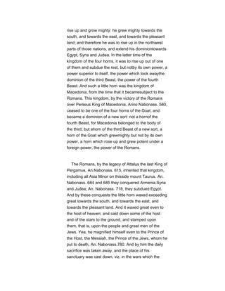 rise up and grow mighty: he grew mighty towards the
south, and towards the east, and towards the pleasant
land; and therefore he was to rise up in the northwest
parts of those nations, and extend his dominiontowards
Egypt, Syria and Judea. In the latter time of the
kingdom of the four horns, it was to rise up out of one
of them and subdue the rest, but notby its own power, a
power superior to itself, the power which took awaythe
dominion of the third Beast, the power of the fourth
Beast. And such a little horn was the kingdom of
Macedonia, from the time that it becamesubject to the
Romans. This kingdom, by the victory of the Romans
over Perseus King of Macedonia, Anno Nabonass. 580,
ceased to be one of the four horns of the Goat, and
became a dominion of a new sort: not a hornof the
fourth Beast, for Macedonia belonged to the body of
the third; but ahorn of the third Beast of a new sort, a
horn of the Goat which grewmighty but not by its own
power, a horn which rose up and grew potent under a
foreign power, the power of the Romans.
The Romans, by the legacy of Attalus the last King of
Pergamus, An.Nabonass. 615, inherited that kingdom,
including all Asia Minor on thisside mount Taurus. An.
Nabonass. 684 and 685 they conquered Armenia,Syria
and Judea; An. Nabonass. 718, they subdued Egypt.
And by these conquests the little horn waxed exceeding
great towards the south, and towards the east, and
towards the pleasant land. And it waxed great even to
the host of heaven; and cast down some of the host
and of the stars to the ground, and stamped upon
them, that is, upon the people and great men of the
Jews. Yea, he magnified himself even to the Prince of
the Host, the Messiah, the Prince of the Jews, whom he
put to death, An. Nabonass.780. And by him the daily
sacrifice was taken away, and the place of his
sanctuary was cast down, viz. in the wars which the
 
