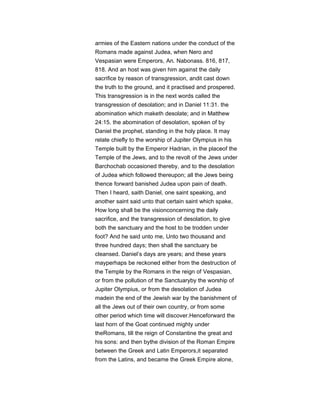 armies of the Eastern nations under the conduct of the
Romans made against Judea, when Nero and
Vespasian were Emperors, An. Nabonass. 816, 817,
818. And an host was given him against the daily
sacrifice by reason of transgression, andit cast down
the truth to the ground, and it practised and prospered.
This transgression is in the next words called the
transgression of desolation; and in Daniel 11:31. the
abomination which maketh desolate; and in Matthew
24:15. the abomination of desolation, spoken of by
Daniel the prophet, standing in the holy place. It may
relate chiefly to the worship of Jupiter Olympius in his
Temple built by the Emperor Hadrian, in the placeof the
Temple of the Jews, and to the revolt of the Jews under
Barchochab occasioned thereby, and to the desolation
of Judea which followed thereupon; all the Jews being
thence forward banished Judea upon pain of death.
Then I heard, saith Daniel, one saint speaking, and
another saint said unto that certain saint which spake,
How long shall be the visionconcerning the daily
sacrifice, and the transgression of desolation, to give
both the sanctuary and the host to be trodden under
foot? And he said unto me, Unto two thousand and
three hundred days; then shall the sanctuary be
cleansed. Daniel’s days are years; and these years
mayperhaps be reckoned either from the destruction of
the Temple by the Romans in the reign of Vespasian,
or from the pollution of the Sanctuaryby the worship of
Jupiter Olympius, or from the desolation of Judea
madein the end of the Jewish war by the banishment of
all the Jews out of their own country, or from some
other period which time will discover.Henceforward the
last horn of the Goat continued mighty under
theRomans, till the reign of Constantine the great and
his sons: and then bythe division of the Roman Empire
between the Greek and Latin Emperors,it separated
from the Latins, and became the Greek Empire alone,
 