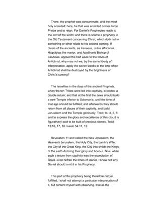 There, the prophet was consummate, and the most
holy anointed: here, he that was anointed comes to be
Prince and to reign. For Daniel’s Prophecies reach to
the end of the world; and there is scarce a prophecy in
the Old Testament concerning Christ, which doth not in
something or other relate to his second coming. If
divers of the ancients, as Irenaeus, Julius Africanus,
Hippolytus the martyr, and Apollinaris Bishop of
Laodicea, applied the half week to the times of
Antichrist; why may not we, by the same liberty of
interpretation, apply the seven weeks to the time when
Antichrist shall be destroyed by the brightness of
Christ’s coming?
The Israelites in the days of the ancient Prophets,
when the ten Tribes were led into captivity, expected a
double return; and that at the first the Jews should build
a new Temple inferior to Solomon’s, until the time of
that age should be fulfilled; and afterwards they should
return from all places of their captivity, and build
Jerusalem and the Temple gloriously, Tobit 14: 4, 5, 6:
and to express the glory and excellence of this city, it is
figuratively said to be built of precious stones, Tobit
13:16, 17, 18. Isaiah 54:11, 12.
Revelation 11:and called the New Jerusalem, the
Heavenly Jerusalem, the Holy City, the Lamb’s Wife,
the City of the Great King, the City into which the Kings
of the earth do bring their glory and honour. Now, while
such a return from captivity was the expectation of
Israel, even before the times of Daniel, I know not why
Daniel should omit it in his Prophecy.
This part of the prophecy being therefore not yet
fulfilled, I shall not attempt a particular interpretation of
it, but content myself with observing, that as the
 