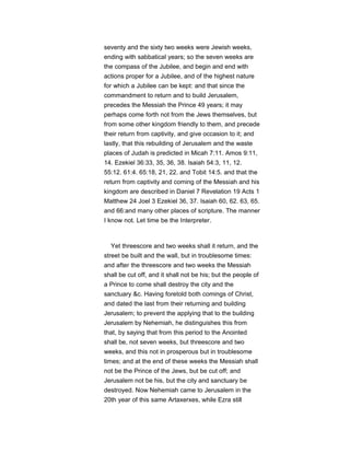 seventy and the sixty two weeks were Jewish weeks,
ending with sabbatical years; so the seven weeks are
the compass of the Jubilee, and begin and end with
actions proper for a Jubilee, and of the highest nature
for which a Jubilee can be kept: and that since the
commandment to return and to build Jerusalem,
precedes the Messiah the Prince 49 years; it may
perhaps come forth not from the Jews themselves, but
from some other kingdom friendly to them, and precede
their return from captivity, and give occasion to it; and
lastly, that this rebuilding of Jerusalem and the waste
places of Judah is predicted in Micah 7:11. Amos 9:11,
14. Ezekiel 36:33, 35, 36, 38. Isaiah 54:3, 11, 12.
55:12. 61:4. 65:18, 21, 22. and Tobit 14:5. and that the
return from captivity and coming of the Messiah and his
kingdom are described in Daniel 7 Revelation 19 Acts 1
Matthew 24 Joel 3 Ezekiel 36, 37. Isaiah 60, 62. 63, 65.
and 66:and many other places of scripture. The manner
I know not. Let time be the Interpreter.
Yet threescore and two weeks shall it return, and the
street be built and the wall, but in troublesome times:
and after the threescore and two weeks the Messiah
shall be cut off, and it shall not be his; but the people of
a Prince to come shall destroy the city and the
sanctuary &c. Having foretold both comings of Christ,
and dated the last from their returning and building
Jerusalem; to prevent the applying that to the building
Jerusalem by Nehemiah, he distinguishes this from
that, by saying that from this period to the Anointed
shall be, not seven weeks, but threescore and two
weeks, and this not in prosperous but in troublesome
times; and at the end of these weeks the Messiah shall
not be the Prince of the Jews, but be cut off; and
Jerusalem not be his, but the city and sanctuary be
destroyed. Now Nehemiah came to Jerusalem in the
20th year of this same Artaxerxes, while Ezra still
 