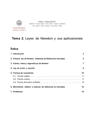 F´ısica I. Curso 2010/11
Departam ento de F´ısica Aplicad a. ETSII de B´ejar. Universidad de Salamanca
Profs. Alejandr o Medina Dom´ınguez y Jesu´s Ovej er o S´anchez
Tema 2. Leyes de Newton y sus aplicaciones
´Indice
1. Introducci´on 3
2. Primera ley de Newton. Sistemas de Referencia Inerciales 5
3. Fuerza, masa y segundaLey de Newton 7
4. Ley de acci´on y reacci´on 8
5. Fuerzas de rozamiento 10
5.1. Fricci´on est´atica . . . . . . . . . . . . . . . . . . . . . . . . . . . . . . . . . . . . 11
5.2. Fricci´on cin´etica . . . . . . . . . . . . . . . . . . . . . . . . . . . . . . . . . . . . 11
5.3. Fuerzas de arrastre en fluidos . . . . . . . . . . . . . . . . . . . . . . . . . . . . 14
6. Movimiento relativo a sistemas de referencia no inerciales 16
7. Problemas 19
 