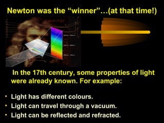 In the 17th century, some properties of light
were already known. For example:
• Light has different colours.
• Light can travel through a vacuum.
• Light can be reflected and refracted.
Newton was the “winner”…(at that time!)