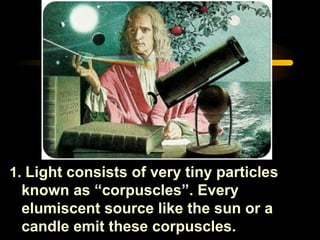 1. Light consists of very tiny particles
known as “corpuscles”. Every
elumiscent source like the sun or a
candle emit these corpuscles.