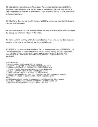 38. A car accelerates with a given force. Later the same car accelerates with 1/6 it's
original acceleration and it now has 1.4 times its earlier mass. (A) How does the car's
later force compare with the its earlier force? (B) If its earlier force is 1523 N, then what
is the car's later force?
39. What force does the car exert if its mass is 1201 kg and the car goes from 5.4 m/s to
16.3 m/s in 107 meters?
40. What are Newton's 3 Laws and which ones are used in shaking a Catsup bottle to get
the Catsup out when it is "stuck" in the bottle.
41. An ice skater is spinning when she begins to draw in her arms. As she does this what
happens to her rate of spin? Which law does this fall under?
42. A 1027 kg car is resting at a stop light. The car moves with a force of 1528 N for 22 s.
Then the car travels at a constant velocity for 10 seconds. Finally, the car stops with a
force of 4056 N. HOW MUCH DISTANCE IS TRAVELED BY THE CAR DURING THIS
JOURNEY?
SOME ANSWERS
1) 38.25 N 2) 6600 N 3) 0.87 m/s2 4) 587.5 kg 5)1500 kg
6) 51.50 N 7) 9 gʼs;721.48 N 8) 1,007,484.5 N 9) 958.07 kg 10) 2.98 N
11a) 7.89 m/s2 11b) 2.62 m/s2 11c) 5.27 m/s2 11d) ??? 11e) 6682.15 N
12) 1.285 N 13) 252 N 14) 35.6 15) New Accel = (0.26) Old Acceleration
16) 3.72 gʼs 17) ??? 18) 178181.74 N 19) 1037.58 kg 20) 17.25 N
21) 289541 N 22) 66.12 kg 23) 27.96 gʼs 24) 3.63 m/s2 25)18.88 gʼs
26) 380 m/s2,38.78 gʼs 27) 134.4 m/s2,13.71 gʼs 28) 29.4 m/s , 3 gʼs 29) 29.4 m/s , 3 gʼs 30) ???
31) ??? 32) 0.75 m/s2 33) 40 N (0.3 m/s2) 34) 441.21 N 35) 24.90 m, (0.34
m/s2)
36) 49.80 (twice as far) 37) accel of 45 brick wagon = (1/(4.5))[accel of the 10 brick wagon)
38) new froce = 0.233(old force; 355.37 N 39) 1327.44 N, (1.1053 m/s2) 40) 1st
41) Spin faster (1st) 42) 360.05m + 327.32 + 135.64m = 823.02 m
 
