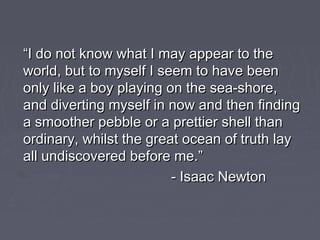 ““I do not know what I may appear to theI do not know what I may appear to the
world, but to myself I seem to have beenworld, but to myself I seem to have been
only like a boy playing on the sea-shore,only like a boy playing on the sea-shore,
and diverting myself in now and then findingand diverting myself in now and then finding
a smoother pebble or a prettier shell thana smoother pebble or a prettier shell than
ordinary, whilst the great ocean of truth layordinary, whilst the great ocean of truth lay
all undiscovered before me.”all undiscovered before me.”
- Isaac Newton- Isaac Newton
 