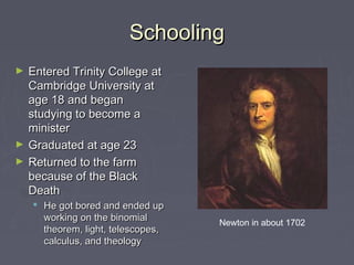 SchoolingSchooling
► Entered Trinity College atEntered Trinity College at
Cambridge University atCambridge University at
age 18 and beganage 18 and began
studying to become astudying to become a
ministerminister
► Graduated at age 23Graduated at age 23
► Returned to the farmReturned to the farm
because of the Blackbecause of the Black
DeathDeath
 He got bored and ended upHe got bored and ended up
working on the binomialworking on the binomial
theorem, light, telescopes,theorem, light, telescopes,
calculus, and theologycalculus, and theology
Newton in about 1702
 