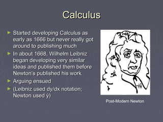 CalculusCalculus
► Started developing Calculus asStarted developing Calculus as
early as 1666 but never really gotearly as 1666 but never really got
around to publishing mucharound to publishing much
► In about 1668, Wilhelm LeibnizIn about 1668, Wilhelm Leibniz
began developing very similarbegan developing very similar
ideas and published them beforeideas and published them before
Newton’s published his workNewton’s published his work
► Arguing ensuedArguing ensued
► (Leibniz used dy/dx notation;(Leibniz used dy/dx notation;
Newton used ẏ)Newton used ẏ)
Post-Modern Newton
 