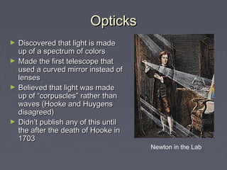 OpticksOpticks
► Discovered that light is madeDiscovered that light is made
up of a spectrum of colorsup of a spectrum of colors
► Made the first telescope thatMade the first telescope that
used a curved mirror instead ofused a curved mirror instead of
lenseslenses
► Believed that light was madeBelieved that light was made
up of “corpuscles” rather thanup of “corpuscles” rather than
waves (Hooke and Huygenswaves (Hooke and Huygens
disagreed)disagreed)
► Didn’t publish any of this untilDidn’t publish any of this until
the after the death of Hooke inthe after the death of Hooke in
17031703
Newton in the Lab
 