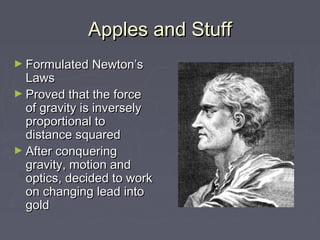 Apples and StuffApples and Stuff
► Formulated Newton’sFormulated Newton’s
LawsLaws
► Proved that the forceProved that the force
of gravity is inverselyof gravity is inversely
proportional toproportional to
distance squareddistance squared
► After conqueringAfter conquering
gravity, motion andgravity, motion and
optics, decided to workoptics, decided to work
on changing lead intoon changing lead into
goldgold
 