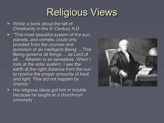Religious ViewsReligious Views
► Wrote a book about the fall ofWrote a book about the fall of
Christianity in the 4Christianity in the 4thth
Century A.D.Century A.D.
► ““This most beautiful system of the sun,This most beautiful system of the sun,
planets, and comets, could onlyplanets, and comets, could only
proceed from the counsel andproceed from the counsel and
dominion of an intelligent Being ... Thisdominion of an intelligent Being ... This
Being governs all things ... as Lord ofBeing governs all things ... as Lord of
all. . . Atheism is so senseless. When Iall. . . Atheism is so senseless. When I
look at the solar system, I see thelook at the solar system, I see the
earth at the right distance from the sunearth at the right distance from the sun
to receive the proper amounts of heatto receive the proper amounts of heat
and light. This did not happen byand light. This did not happen by
chance.”chance.”
► His religious ideas got him in troubleHis religious ideas got him in trouble
because he taught at a church-runbecause he taught at a church-run
universityuniversity
 
