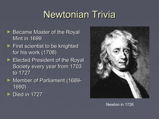Newtonian TriviaNewtonian Trivia
► Became Master of the RoyalBecame Master of the Royal
Mint in 1699Mint in 1699
► First scientist to be knightedFirst scientist to be knighted
for his work (1708)for his work (1708)
► Elected President of the RoyalElected President of the Royal
Society every year from 1703Society every year from 1703
to 1727to 1727
► Member of Parliament (1689-Member of Parliament (1689-
1690)1690)
► Died in 1727Died in 1727
Newton in 1726
 