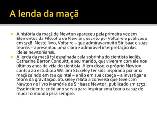  A história da maçã de Newton apareceu pela primeira vez em
Elementos da Filosofia de Newton, escrito porVoltaire e publicado
em 1738. Neste livro,Voltaire – que admirava muito Sir Isaac e suas
teorias – apresentou uma clara e admirável interpretação das
ideias newtonianas.
 A lenda da maçã foi espalhada pela sobrinha do cientista inglês,
Catherine Barton Conduitt, e seu marido, que viveram com ele nos
últimos anos de vida do cientista. Além disso, o próprio Newton
contou ao estudioso William Stukeley ter sido inspirado por uma
maçã caindo em seu quintal – e não em sua cabeça – a investigar a
teoria da gravitação. Stukeley relata a conversa que teve com
Newton no livro Memória de Sir Isaac Newton, publicado em 1752.
Esse incidente cotidiano serviu para inspirar uma teoria capaz de
mudar o mundo para sempre.
 