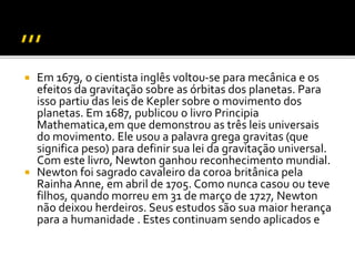  Em 1679, o cientista inglês voltou-se para mecânica e os
efeitos da gravitação sobre as órbitas dos planetas. Para
isso partiu das leis de Kepler sobre o movimento dos
planetas. Em 1687, publicou o livro Principia
Mathematica,em que demonstrou as três leis universais
do movimento. Ele usou a palavra grega gravitas (que
significa peso) para definir sua lei da gravitação universal.
Com este livro, Newton ganhou reconhecimento mundial.
 Newton foi sagrado cavaleiro da coroa britânica pela
Rainha Anne, em abril de 1705. Como nunca casou ou teve
filhos, quando morreu em 31 de março de 1727, Newton
não deixou herdeiros. Seus estudos são sua maior herança
para a humanidade . Estes continuam sendo aplicados e
 