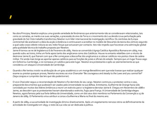  Na obra Principia, Newton explicou uma grande variedade de fenómenos que anteriormente não se consideravam relacionados, tais
como os cometas, as marés e as suas variações, a precessão do eixo da Terra e o movimento da Lua devido à sua perturbação pela
gravidade do Sol. Este trabalho transformou Newton num líder internacional da investigação científica. Os cientistas da Europa
continental não aceitavam a ideia da acção à distância e continuavam a acreditar no modelo de Descartes da teoria dos vórtices segundo
a qual cada corpo celeste induzia ao seu redor forças que actuavam por contacto. Isto não impediu que houvesse uma admiração global
pela qualidade técnica do trabalho proposto por Newton.
 Jaime II tornou-se rei de Inglaterra a 6 de Fevereiro de 1685. Havia-se convertido à Igreja Católica Apostólica Romana em 1669,mas
quando subiu ao trono, tinha um forte apoio tanto dos anglicanos como dos Católicos. Houve no entanto rebeliões com o intuito de
destronar Jaime II, que fizeram com que o Rei começasse a desconfiar dos anglicanos e a colocar católicos nos postos chave da cadeia
militar. Foi ainda mais longe ao apontar apenas católicos para as funções de juízes e oficiais do estado. Sempre que um lugar ficava vago
em Oxford ou Cambridge, o rei nomeava um católico para este lugar. Newton era protestante e opôs-se veementemente ao que
considerou um ataque à Universidade de Cambridge.
 Quando o Rei tentou insistir na atribuição de um grau académico a um monge Beneditino sem que este tivesse que realizar qualquer
exame ou prestar quaiquer provas, Newton escreveu ao vice-Chanceler "Be courageous and steady to the Laws and you cannot fail"
(Seja corajoso e cumpridor das leis que não poderá errar).
 O vice-Chanceler seguiu a recomendação de Newton e foi demitido do seu cargo. Newton continuou a protestar contra o caso,
preparando documentos que pudessem ser usados pela Universidade na sua defesa. Entretanto, Guilherme de Orange havia sido
convidado por muitos dos líderes britânicos a reunir um exército para ir a Inglaterra derrotar Jaime II. Chegou em Novembro de 1688 e
Jaime, ao descobrir que os protestantes haviam abandonado o exército, fugiu para França. A Universidade de Cambridge elegeu
Newton, agora famoso pela sua forte defesa da Universidade, como um dos seus dois membros no Parlamento da Convenção a 15 de
Janeiro de 1689. O Parlamento viria a atribuir a coroa a Guilherme e Maria no final do mesmo ano.
 A partir de 1689, a sua actividade de investigação diminui drasticamente. Após um esgotamento nervoso retira-se definitivamente da
actividade de investigador em 1693; o resto da sua vida vai ser dedicada à política.
 
