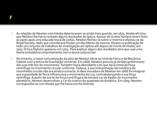  As relações de Newton com Hooke deterioraram-se ainda mais quando, em 1675, Hooke afirmou
que Newton lhe havia roubado alguns resultados de óptica. Apesar de os dois homens terem feito
as pazes após uma educada troca de cartas, Newton fechou-se sobre si mesmo e afastou-se da
Royal Society, dado que considerava Hooke um dos líderes da mesma. Atrasou a publicação de
todo um conjunto de trabalhos de investigação em óptica até depois da morte deHooke, em
1703. O livroOpticks apareceu em 1704. Para explicar alguns dos resultados teve que usar uma
teoria ondulatória conjuntamente com a teoria corpuscular.
 No entanto, a maior concretização da obra de Newton dá-se ao nível da Física e da Mecânica
Celeste com a teoria da Gravitação Universal. Em 1666, Newton possuía já versões preliminares
das suas três leis do movimento.Também havia descoberto a lei que dava conta da força
centrífuga no movimento circular uniforme.Todavia, a sua interpretação da mecânica do
movimento circular não era ainda a correcta. A ideia inovadora de Newton em 1666 foi imaginar
que a gravidade daTerra influenciava o movimento da Lua, contrabalançando a sua força
centrífuga. A partir da sua lei da força centrífuga e da terceira Lei de Kepler do movimento
planetário, Newton desenvolveu a Lei do inverso do quadrado da distância. Em 1679, Newton
correspondia-se com Hooke que lhe havia escrito dizendo:
 