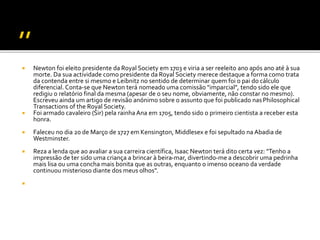  Newton foi eleito presidente da Royal Society em 1703 e viria a ser reeleito ano após ano até à sua
morte. Da sua actividade como presidente da Royal Society merece destaque a forma como trata
da contenda entre si mesmo e Leibnitz no sentido de determinar quem foi o pai do cálculo
diferencial. Conta-se que Newton terá nomeado uma comissão "imparcial", tendo sido ele que
redigiu o relatório final da mesma (apesar de o seu nome, obviamente, não constar no mesmo).
Escreveu ainda um artigo de revisão anónimo sobre o assunto que foi publicado nasPhilosophical
Transactions of the Royal Society.
 Foi armado cavaleiro (Sir) pela rainha Ana em 1705, tendo sido o primeiro cientista a receber esta
honra.
 Faleceu no dia 20 de Março de 1727 em Kensington, Middlesex e foi sepultado na Abadia de
Westminster.
 Reza a lenda que ao avaliar a sua carreira científica, Isaac Newton terá dito certa vez: "Tenho a
impressão de ter sido uma criança a brincar à beira-mar, divertindo-me a descobrir uma pedrinha
mais lisa ou uma concha mais bonita que as outras, enquanto o imenso oceano da verdade
continuou misterioso diante dos meus olhos".

 