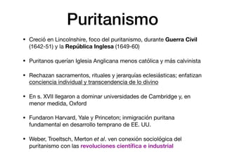 Puritanismo
• Creció en Lincolnshire, foco del puritanismo, durante Guerra Civil
(1642-51) y la República Inglesa (1649-60)

• Puritanos querían Iglesia Anglicana menos católica y más calvinista

• Rechazan sacramentos, rituales y jerarquías eclesiásticas; enfatizan
conciencia individual y transcendencia de lo divino 

• En s. XVII llegaron a dominar universidades de Cambridge y, en
menor medida, Oxford

• Fundaron Harvard, Yale y Princeton; inmigración puritana
fundamental en desarrollo temprano de EE. UU.

• Weber, Troeltsch, Merton et al. ven conexión sociológica del
puritanismo con las revoluciones cientíﬁca e industrial
 