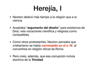 Herejía, I
• Newton dedicó más tiempo a la religión que a la
ciencia

• Aceptaba “argumento del diseño” para existencia de
Dios; veía vocaciones cientíﬁca y religiosa como
compatibles

• Como otros protestantes, Newton pensaba que
cristianismo se había corrompido en el s. IV, al
convertirse en religión oﬁcial de Roma

• Pero creía, además, que esa corrupción incluía
doctrina de la Trinidad
 