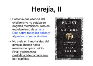 Herejía, II
• Sostenía que esencia del
cristianismo no estaba en
dogmas metafísicos, sino en
mandamiento de amar a
Dios sobre todas las cosas y
al prójimo como a sí mismo

• No creía en inmortalidad del
alma (al menos hasta
resurrección para Juicio
Final) y rechazaba
posibilidad de comunicarse
con espíritus
 
