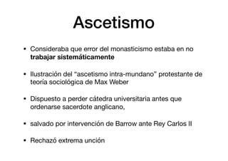Ascetismo
• Consideraba que error del monasticismo estaba en no
trabajar sistemáticamente

• Ilustración del “ascetismo intra-mundano” protestante de
teoría sociológica de Max Weber

• Dispuesto a perder cátedra universitaria antes que
ordenarse sacerdote anglicano,

• salvado por intervención de Barrow ante Rey Carlos II

• Rechazó extrema unción
 