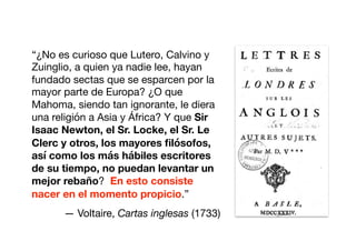 “¿No es curioso que Lutero, Calvino y
Zuinglio, a quien ya nadie lee, hayan
fundado sectas que se esparcen por la
mayor parte de Europa? ¿O que
Mahoma, siendo tan ignorante, le diera
una religión a Asia y África? Y que Sir
Isaac Newton, el Sr. Locke, el Sr. Le
Clerc y otros, los mayores ﬁlósofos,
así como los más hábiles escritores
de su tiempo, no puedan levantar un
mejor rebaño? En esto consiste
nacer en el momento propicio.”

— Voltaire, Cartas inglesas (1733)
 