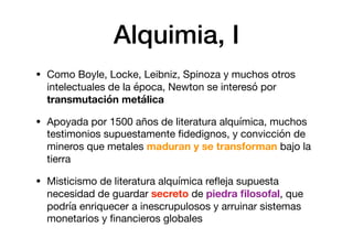 Alquimia, I
• Como Boyle, Locke, Leibniz, Spinoza y muchos otros
intelectuales de la época, Newton se interesó por
transmutación metálica
• Apoyada por 1500 años de literatura alquímica, muchos
testimonios supuestamente ﬁdedignos, y convicción de
mineros que metales maduran y se transforman bajo la
tierra

• Misticismo de literatura alquímica reﬂeja supuesta
necesidad de guardar secreto de piedra ﬁlosofal, que
podría enriquecer a inescrupulosos y arruinar sistemas
monetarios y ﬁnancieros globales
 