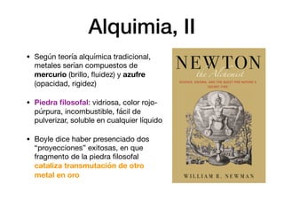 Alquimia, II
• Según teoría alquímica tradicional,
metales serían compuestos de
mercurio (brillo, ﬂuidez) y azufre
(opacidad, rigidez)

• Piedra ﬁlosofal: vidriosa, color rojo-
púrpura, incombustible, fácil de
pulverizar, soluble en cualquier líquido

• Boyle dice haber presenciado dos
“proyecciones” exitosas, en que
fragmento de la piedra ﬁlosofal
cataliza transmutación de otro
metal en oro
 