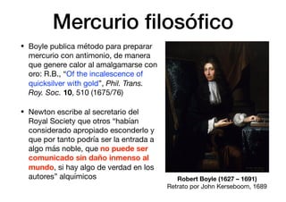 Mercurio ﬁlosóﬁco
• Boyle publica método para preparar
mercurio con antimonio, de manera
que genere calor al amalgamarse con
oro: R.B., “Of the incalescence of
quicksilver with gold”, Phil. Trans.
Roy. Soc. 10, 510 (1675/76)

• Newton escribe al secretario del
Royal Society que otros “habían
considerado apropiado esconderlo y
que por tanto podría ser la entrada a
algo más noble, que no puede ser
comunicado sin daño inmenso al
mundo, si hay algo de verdad en los
autores” alquímicos Robert Boyle (1627 – 1691)
Retrato por John Kerseboom, 1689
 