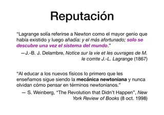 Reputación
“Lagrange solía referirse a Newton como el mayor genio que
había existido y luego añadía: y el más afortunado; solo se
descubre una vez el sistema del mundo.”

—J.-B. J. Delambre, Notice sur la vie et les ouvrages de M.
le comte J.-L. Lagrange (1867)

“Al educar a los nuevos físicos lo primero que les
enseñamos sigue siendo la mecánica newtoniana y nunca
olvidan cómo pensar en términos newtonianos.” 

— S. Weinberg, “The Revolution that Didn’t Happen”, New
York Review of Books (8 oct. 1998)
 