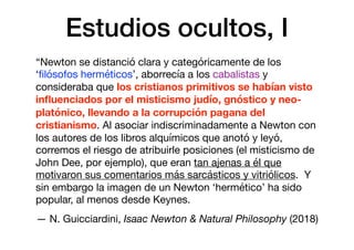 Estudios ocultos, I
“Newton se distanció clara y categóricamente de los
‘ﬁlósofos herméticos’, aborrecía a los cabalistas y
consideraba que los cristianos primitivos se habían visto
inﬂuenciados por el misticismo judío, gnóstico y neo-
platónico, llevando a la corrupción pagana del
cristianismo. Al asociar indiscriminadamente a Newton con
los autores de los libros alquímicos que anotó y leyó,
corremos el riesgo de atribuirle posiciones (el misticismo de
John Dee, por ejemplo), que eran tan ajenas a él que
motivaron sus comentarios más sarcásticos y vitriólicos. Y
sin embargo la imagen de un Newton ‘hermético’ ha sido
popular, al menos desde Keynes.

— N. Guicciardini, Isaac Newton & Natural Philosophy (2018)
 