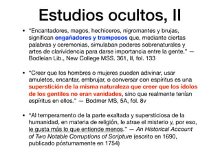 Estudios ocultos, II
• “Encantadores, magos, hechiceros, nigromantes y brujas,
signiﬁcan engañadores y tramposos que, mediante ciertas
palabras y ceremonias, simulaban poderes sobrenaturales y
artes de clarividencia para darse importancia entre la gente.” —
Bodleian Lib., New College MSS. 361, II, fol. 133 

• “Creer que los hombres o mujeres pueden adivinar, usar
amuletos, encantar, embrujar, o conversar con espíritus es una
superstición de la misma naturaleza que creer que los ídolos
de los gentiles no eran vanidades, sino que realmente tenían
espíritus en ellos.” — Bodmer MS, 5A, fol. 8v

• “Al temperamento de la parte exaltada y supersticiosa de la
humanidad, en materia de religión, le atrae el misterio y, por eso,
le gusta más lo que entiende menos.” — An Historical Account
of Two Notable Corruptions of Scripture (escrito en 1690,
publicado póstumamente en 1754)
 