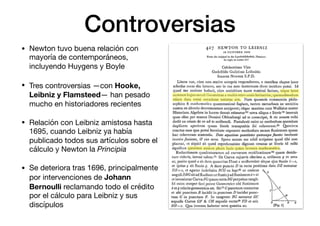Controversias
• Newton tuvo buena relación con
mayoría de contemporáneos,
incluyendo Huygens y Boyle

• Tres controversias —con Hooke,
Leibniz y Flamsteed— han pesado
mucho en historiadores recientes

• Relación con Leibniz amistosa hasta
1695, cuando Leibniz ya había
publicado todos sus artículos sobre el
cálculo y Newton la Principia
• Se deteriora tras 1696, principalmente
por intervenciones de Johann
Bernoulli reclamando todo el crédito
por el cálculo para Leibniz y sus
discípulos
 