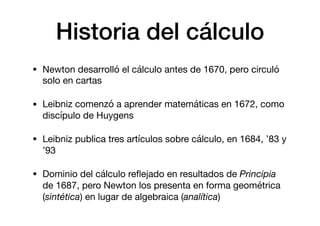 Historia del cálculo
• Newton desarrolló el cálculo antes de 1670, pero circuló
solo en cartas

• Leibniz comenzó a aprender matemáticas en 1672, como
discípulo de Huygens

• Leibniz publica tres artículos sobre cálculo, en 1684, ’83 y
’93

• Dominio del cálculo reﬂejado en resultados de Principia
de 1687, pero Newton los presenta en forma geométrica
(sintética) en lugar de algebraica (analítica)
 