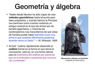 Geometría y álgebra
• “Nadie desde Newton ha sido capaz de usar
métodos geométricos hasta tal punto para
tales propósitos, y cuando leemos la Principia
nos sentimos como cuando visitamos un
antiguo arsenal en el que las armas son de
tamaño gigantesco, y mientras las
contemplamos nos maravillamos de qué clase
de hombre puede haber blandido como una
arma lo que nosotros difícilmente podemos
levantar como un fardo.” — W. Whewell, 1858

• Arnold: “Leibniz rápidamente desarrolló el
análisis formal en la forma en que ahora lo
conocemos, esto es, en una forma idónea
para la enseñanza del análisis por personas
que no lo entienden a personas que nunca lo
van a entender.”
Monumento a Newton en Grantham
Fotografía de Carlos Dorce
 