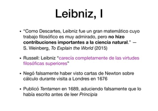 Leibniz, I
• “Como Descartes, Leibniz fue un gran matemático cuyo
trabajo ﬁlosóﬁco es muy admirado, pero no hizo
contribuciones importantes a la ciencia natural.” —
S. Weinberg, To Explain the World (2015)

• Russell: Leibniz “carecía completamente de las virtudes
ﬁlosóﬁcas superiores”

• Negó falsamente haber visto cartas de Newton sobre
cálculo durante visita a Londres en 1676

• Publicó Tentamen en 1689, aduciendo falsamente que lo
había escrito antes de leer Principia
 
