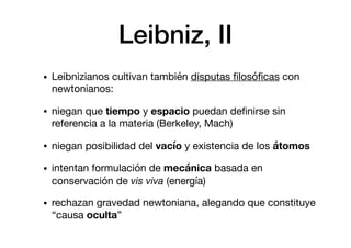 Leibniz, II
• Leibnizianos cultivan también disputas ﬁlosóﬁcas con
newtonianos:

• niegan que tiempo y espacio puedan deﬁnirse sin
referencia a la materia (Berkeley, Mach)

• niegan posibilidad del vacío y existencia de los átomos
• intentan formulación de mecánica basada en
conservación de vis viva (energía)

• rechazan gravedad newtoniana, alegando que constituye
“causa oculta”
 